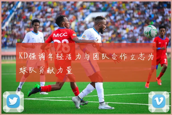 KD强调年轻活力与团队合作立志为球队贡献力量