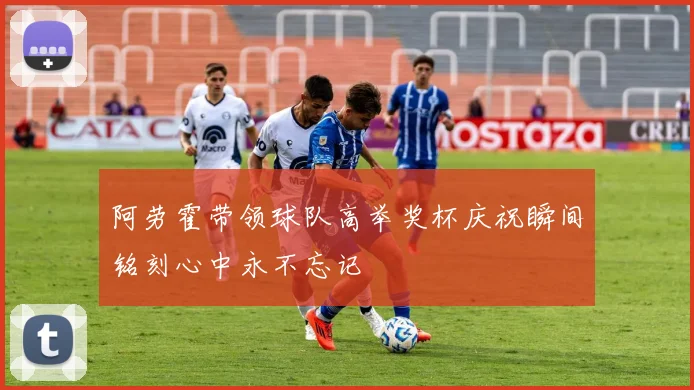 阿劳霍带领球队高举奖杯庆祝瞬间铭刻心中永不忘记