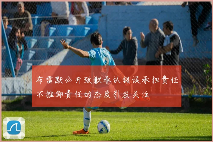 布雷默公开致歉承认错误承担责任不推卸责任的态度引发关注