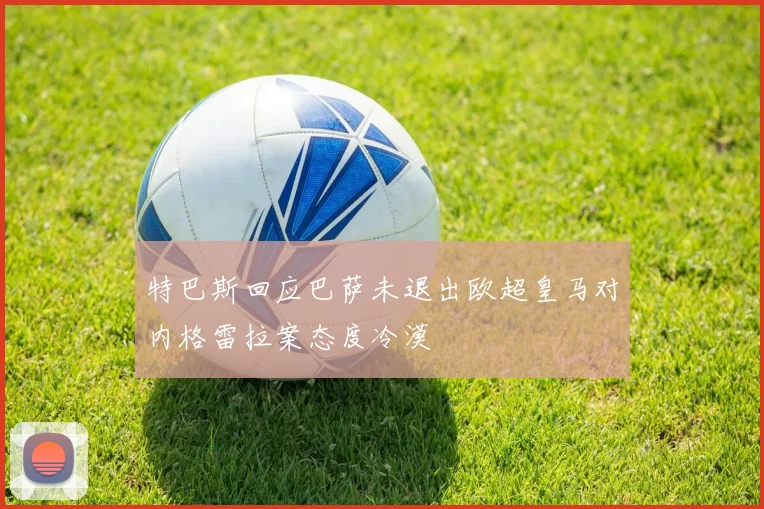 特巴斯回应巴萨未退出欧超皇马对内格雷拉案态度冷漠