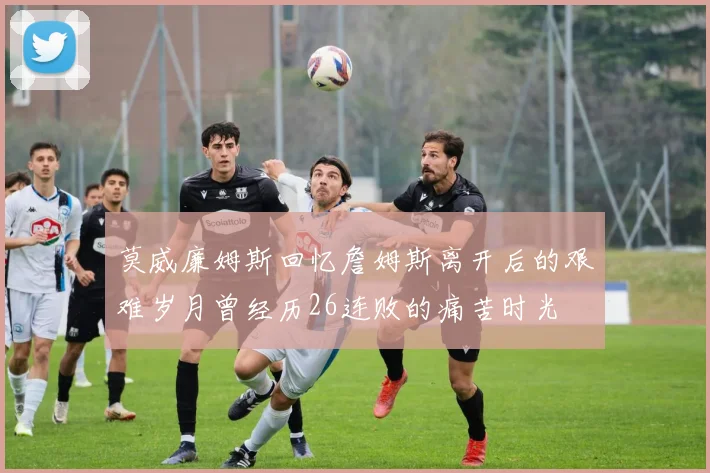 莫威廉姆斯回忆詹姆斯离开后的艰难岁月曾经历26连败的痛苦时光