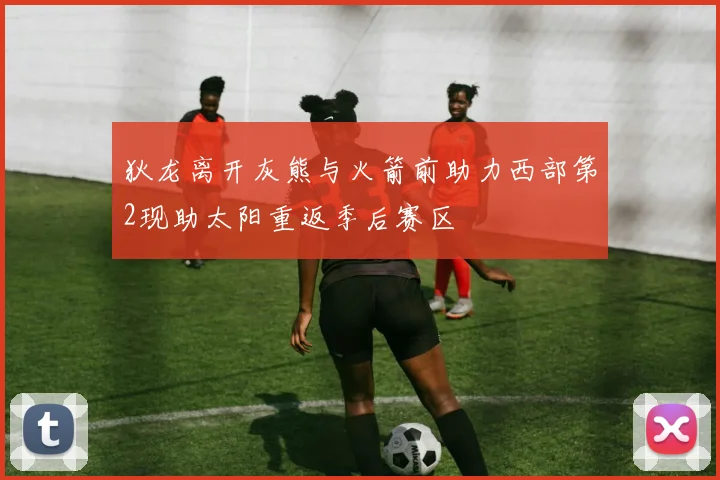 狄龙离开灰熊与火箭前助力西部第2现助太阳重返季后赛区