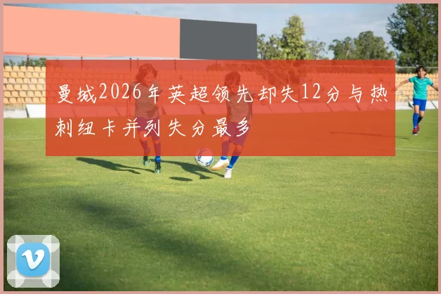 曼城2026年英超领先却失12分与热刺纽卡并列失分最多