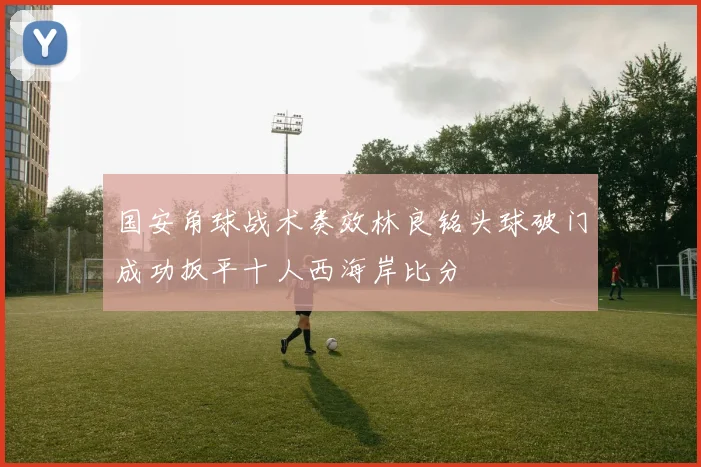 国安角球战术奏效林良铭头球破门成功扳平十人西海岸比分
