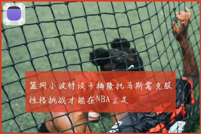 篮网小波特谈卡梅隆托马斯需克服性格挑战才能在NBA立足