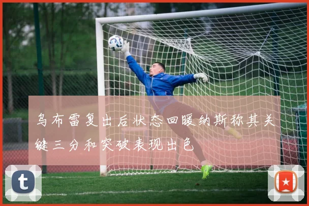 乌布雷复出后状态回暖纳斯称其关键三分和突破表现出色