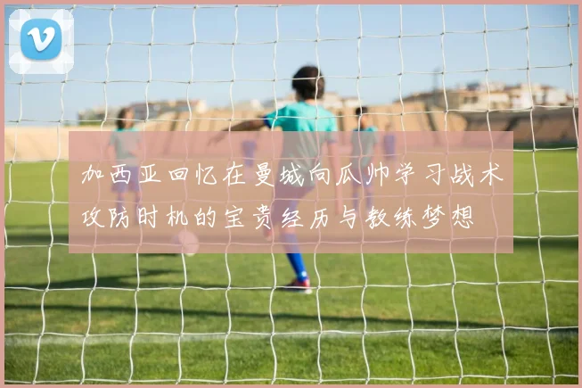 加西亚回忆在曼城向瓜帅学习战术攻防时机的宝贵经历与教练梦想