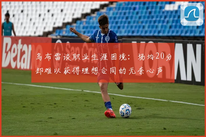 乌布雷谈职业生涯困境：场均20分却难以获得理想合同的无奈心声