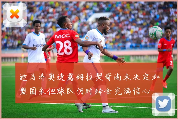 迪马济奥透露姆拉契奇尚未决定加盟国米但球队仍对转会充满信心