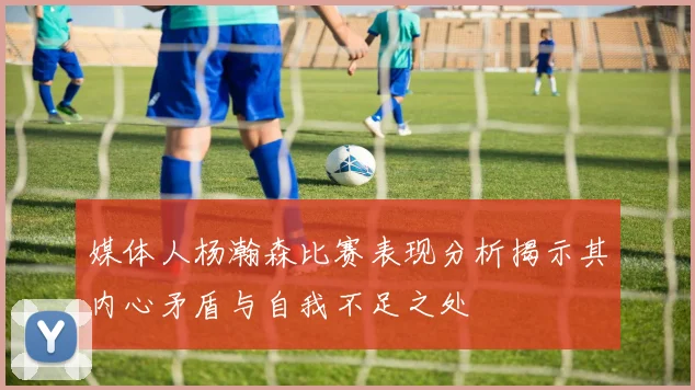 媒体人杨瀚森比赛表现分析揭示其内心矛盾与自我不足之处