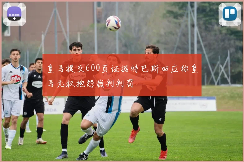 皇马提交600页证据特巴斯回应称皇马无权抱怨裁判判罚