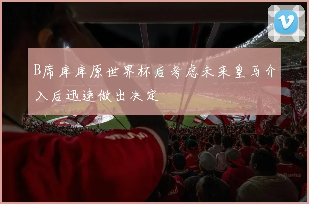 B席库库原世界杯后考虑未来皇马介入后迅速做出决定